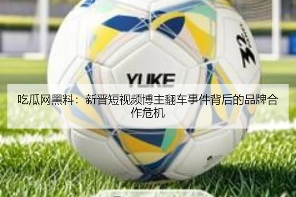 吃瓜网黑料：新晋短视频博主翻车事件背后的品牌合作危机